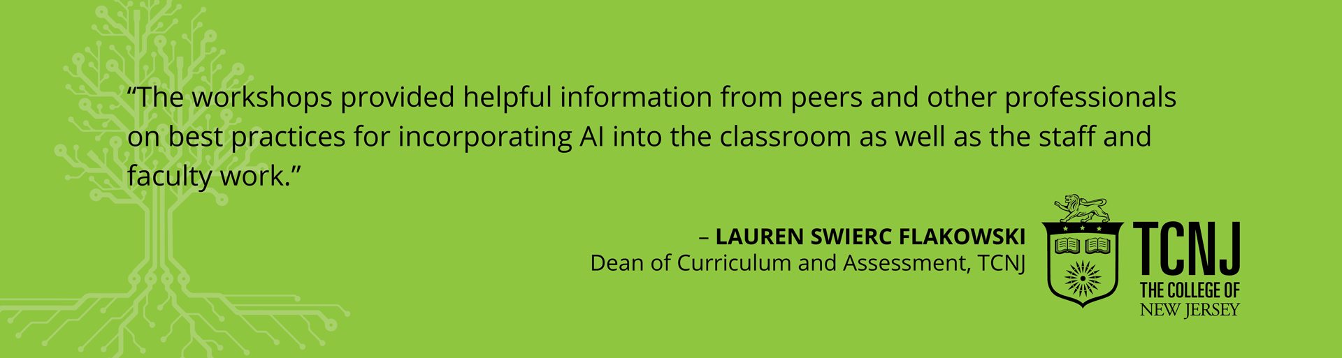 Testimonial - "The workshops provided helpful information from peers and other professionals on best practices for incorporating AI into the classroom as well as the staff and faculty work." -Lauren Swierc Flakowski, Dean of Curriculum and Assessment, TCNJ